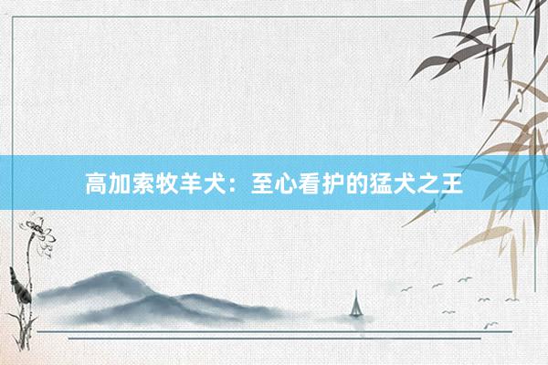 高加索牧羊犬：至心看护的猛犬之王